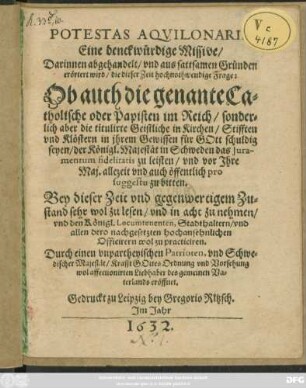 Potestas Aquilonaris. Eine denckwürdige Missive/ Darinnen abgehandelt ... hochnothwendige Frage: Ob auch die genante Catholische oder Papisten im Reich ... titulirte Geistliche in Kirchen ... für Gott schuldig seyen/ der Königl. Majestät in Schweden das Iuramentum fidelitatis zu leisten/ und vor Ihre Maj. ... zu bitten : Bey dieser Zeit und gegenwertigem Zustand sehr wol zu lesen/ und in acht zu nehmen/ und den Königl. Locumtenenten, Stadthaltern/ und allen dero nachgesetzten hochansehnlichen Officirern wol zu practiciren