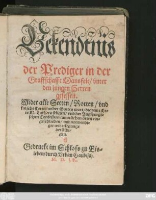 Bekendtnis || der Prediger in der || Graffschafft Mansfelt/ vnter || den jungen Herren || gesessen.|| Wider alle Secten/ Rotten/ vnd || falsche Leren/ wider Gottes wort/ die reine Le=||re D. Luthers seligen/ vnd der Augspurgi=||schen Confession/ an etlichen örten ein=||geschlichen/ mit notwendi=||ger widerlegunge || derselbi=||gen.||