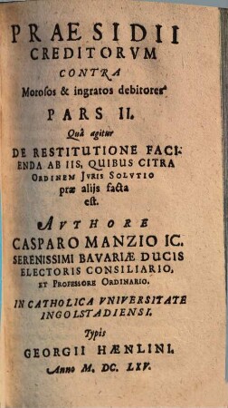 Praesidivm Creditorvm Et Qui in locum eorum Titulo singulari, vel universali successerunt. Contra Quorundam morosorum et ingratorum Debitorvm Iniquas Cvnctationes, Frivolas Exceptiones, malignas Frustrationes, et injustas remoras, Occasione Praeteriti Belli Motas : In Qvatuor Partes distributum, 2. Qua agitur De Restitutione Facienda Ab Iis, Quibus Citra Ordinem Iuris Solutio prae aliis facta est
