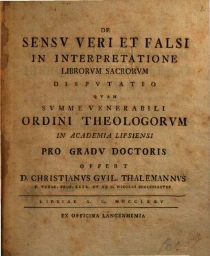 De Sensv Veri Et Falsi In Interpretatione Librorvm Sacrorvm, Dispvtatio : Qvam Svmme Venerabili Ordini Theologorvm In Academia Lipsiensi Pro Gradv Doctoris Offert D. Christianvs Gvil. Thalemannvs S. Theol. Prof. Extr. Et Ad D. Nicolai Ecclesiastes
