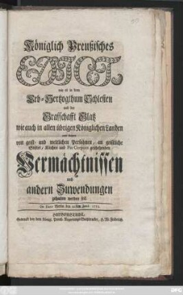 Königlich Preußisches Edict, wie es in dem Erb-Hertzogthum Schlesien und der Grafschafft Glatz wie auch in allen übrigen Königlichen Landen mit denen von geist- und weltlichen Persohnen, an geistlichen Stifter, Kirchen und Pia Corpora geschehenden Vermächtnissen und andern Zuwendungen gehalten werden soll : De Dato Berlin den 21sten Junii 1753.
