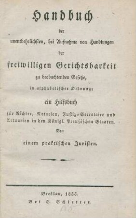 Handbuch der unentbehrlichsten, bei Aufnahme von Handlungen der freiwilligen Gerichtsbarkeit zu beobachtenden Gesetze, in alphabetischer Ordnung ; ein Hilfsbuch für Richter, Notarien, Justiz-Secretaire und Atctuarien in den Königl. Preußischen Staaten