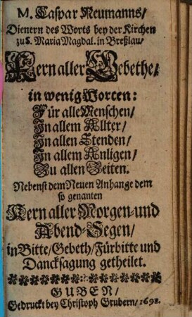 M. Caspar Neumanns ... Kern aller Gebethe : in wenig Worten: Für alle Menschen, In allem Allter, In allen Stenden, In allem Anligen, Zu allen Zeiten. Nebenst dem Neuen Anhange dem so genanten Kern aller Morgen- und Abend-Segen, in Bitte, Gebeth, Fürbitte und Dancksagung getheilet
