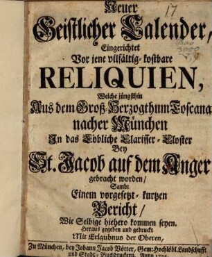 Neuer Geistlicher Calender, Eingerichtet Vor jene vilfältig-kostbare Reliquien, Welche jüngsthin Aus dem Groß-Herzogthum Toscana nacher München In das Clarisser-Kloster Bey St. Jacob auf dem Anger gebracht worden : Sambt Einem vorgesetzt-kurtzen Bericht, Wie Selbige hiehero kommen seyen