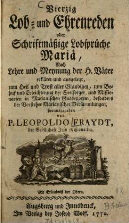 Vierzig Lob- und Ehrenreden oder Schriftmäßige Lobsprüche Mariä : Nach Lehre und Meynung der H. Väter erkläret und ausgelegt, zum Heil und Trost aller Glaubigen, zum Behuf und Erleichterung der Seelsorger, und Missionarien in Marianischen Gnadenorten, besonders der Vorsteher Marianischer Versammlungen