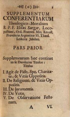 Supplementum ... Conferentiarum Theologico-Moralium R.P.F. Elisæi Sargar, Prov. Argent. FF. Min. Recoll. SS. Theol. Lectoris Jubilati : Quae ex Materiis ... Compendiosè proposiatæ, & resolutæ sunt : Ad usum Directorum Conferentiarum Hebdomadalium in Monasteriis Usurpatarum, DD. Parochorum, & Confessariorum, Supplementum I.. ... Quæ ex Materiis De Virtutibus Theologicis, Religione, Juramentis, Votis, Præceptis Ecclesiæ, Pietate, Justitia, Dominio, & Contractibus Excerptæ Compendiosè proposiatæ, & resolutæ sunt