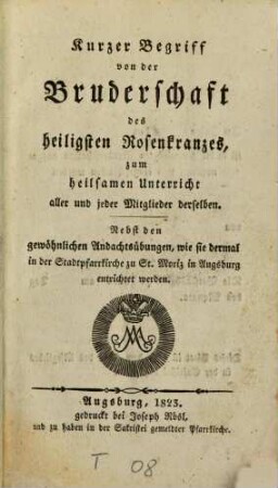 Kurzer Begriff von der Bruderschaft des heiligen Rosenkranzes, zum heilsamen Unterricht aller und jeder Mitglieder derselben : nebst den gewöhnlichen Andachtsübungen, wie sie dermal in der Stadtpfarrkirche zu St. Moriz in Augsburg entrichtet werden
