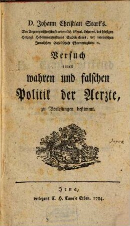 D. Johann Christian Stark's. Der Arzeneywissenschaft ordentlich. öffentl. Lehrers, des hiesigen Herzogl. Hebammeninstituts Subdirektors, der lateinischen Jenaischen Gesellschaft Ehrenmitglieds etc., Versuch einer wahren und falschen Politik der Aerzte : zu Vorlesungen bestimmt