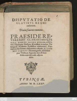 DISPVTATIO DE || CLAVIBVS REGNI || coelorum.|| Diuino fauente numine.|| PRAESIDE ... || IACOBO HEERBRANDO,|| SS. Theologiae Doctore, & eiusdem in inclyta Tu=||bingensi Academia Professore celeberrimo, Prae=||ceptore suo summa obseruantia colendo, M. IOAN=||NES LANGIVS Memmingensis, ad subscri=||ptas Theses 16. Septemb ... || respon=||debit.||