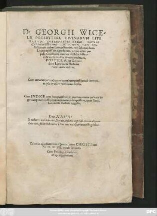 D. GEORGII WICE=||LII PRESPYTERI, DIVINARVM LITE||RARVM INTERPRETIS EXIMII, SACRAE || QVADRAGESIMAE LECTIONVM TAM EPI=||stolicarum quàm Euangelicarum ... || POSTILLA, per Gerhar=||dum Lorichium Hadama||rium Latine reddita.|| Cum annotationibus ... ab interprete ipso ... adiectis.|| Cum INDICE ... || opera Barth.|| Laurentis studiose aggesto.|| ... ||