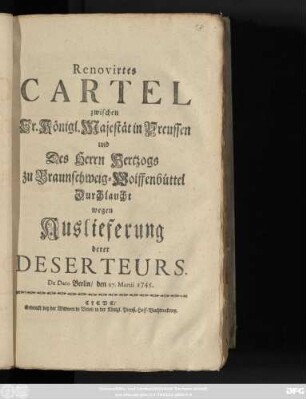 Renovirtes Cartel zwischen Sr. Königlichen Majestät in Preussen und Des Herrn Hertzogs zu Braunschweig-Wolffenbüttel Durchlaucht wegen Auslieferung derer Deserteurs : De Dato Berlin, den 27. Martii 1745.
