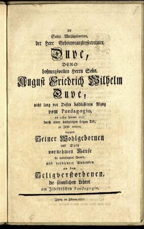 Als Seine Wohlgebornen, der Herr Geheimecanzleysecretaire Duve, Dero hofnungsvollen Herrn Sohn, August Friedrich Wilhelm Duve, nicht lang vor Dessen beschlossenem Abzug vom Paedagogio, am 22sten Februar 1757 durch einen frühzeitigen seligen Tod, zu Ilfeld verloren, bezeigten Seiner Wohlgebornen und Dero vornehmen Hause ihr aufrichtigstes Beyleid, und verdientes Andenken an den Seligverstorbenen, die sämtlichen Lehrer am Ilfeldischen Paedagogio