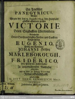 Ein Teutscher Panegyricus, Welcher Wegen der den 13. Augusti 1704. bey Höchstädt glücklich erhaltenen grossen Victorie Denen Sieghafften Uberwindern, Vornehmlich Denen Durchlauchtigsten Fürsten, und Tapffern Kriegs-Helden Eugenio, Printz von Savoyen, Johanni Hertzog Marleborough, und Friderico, Erb-Printz von Hessen-Cassel