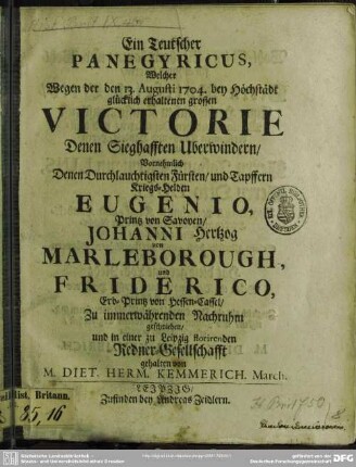 Ein Teutscher Panegyricus, Welcher Wegen der den 13. Augusti 1704. bey Höchstädt glücklich erhaltenen grossen Victorie Denen Sieghafften Uberwindern, Vornehmlich Denen Durchlauchtigsten Fürsten, und Tapffern Kriegs-Helden Eugenio, Printz von Savoyen, Johanni Hertzog Marleborough, und Friderico, Erb-Printz von Hessen-Cassel