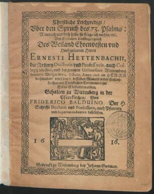 Christliche Leichpredigt/ Uber den Spruch des 73. Psalms: Wenn ich nur dich habe/ so frage ich nichts/ etc. : Bey Ehrlichen Leichbegengnüß Des ... Ernesti Hettenbachii, der Artzney Doctoris und Professoris, auch Collegii Medici, und der gantzen Universitet Wittemberg Senioris, Welcher den 2. Octobr. Anno 1616. im Herrn verschieden/ unnd den 6. desselben Monats in der Schloßkirchen mit Christlichen Ceremonien zur Erden ist bestattet worden. Gehalten zu Wittenberg in der Pfarrkirchen