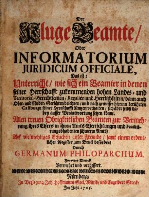 Der Kluge Beamte, Oder Informatorium Juridicum Officiale : Das ist: Unterricht, wie sich ein Beamter in denen seiner Herrschafft zukommenden hohen Landes- und Territorial-Gerechtsamen ... zu seiner Herrschafft Nutzen verhalten, sich aber selbst dabey ausser Verantwortung setzen könne .... [1]