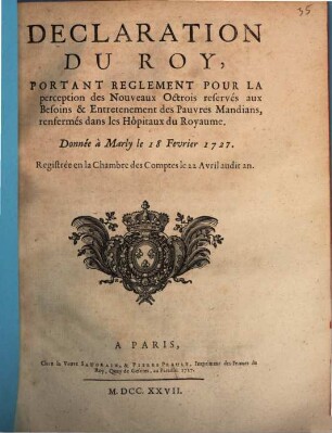 Déclaration Du Roy, Portant Reglement Pour La perception des Nouveaux Octrois reservés aux Besoins & Entretenement des Pauvres Mandians, renfermés dans les Hôpitaux du Royaume : Donnée à Marly le 18. Fevrier 1727.