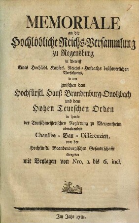 Memoriale an die Hochlöbliche Reichs-Versammlung zu Regensburg in Betreff Eines Hochlöbl. Kayserl. Reichs-Hofraths beschwerlichen Verfahrens, in dem zwischen dem Hochfürstl. Hauß Brandenburg-Onolzbach und dem Hohen Teutschen Orden in specie der Teutschmeisterischen Regierung zu Mergentheim obwaltenden Chaussée-Bau-Differenzien : von der Hochfürstl. Brandenburgischen Gesandtschafft übergeben ; mit Beylagen von Nro. 1. bis 6. incl.