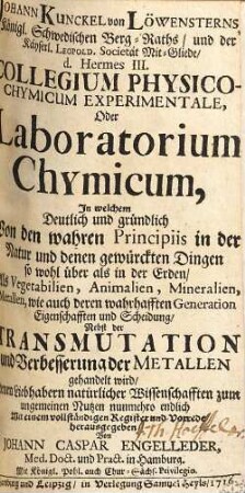 Johann Kunckel von Löwensterns Collegium Physico-Chymicum Experimentale, Oder Laboratorium Chymicum : In welchem Deutlich und gründlich Von den wahren Principiis in der Natur und denen gewürckten Dingen so wohl über als in der Erden, Als Vegetabilien, Animalien, Mineralien, Metallen, wie auch deren wahrhafften Generation Eigenschafften und Scheidung ; Nebst der Transmutation und Verbesserung der Metallen gehandelt wird