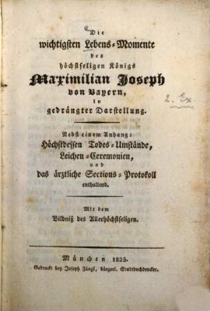 Die wichtigsten Lebens-Momente des höchstseligen König Maximilian Joseph von Bayern, in gedrängter Darstellung : nebst einem Anhang: Höchstdessen Todes-Umstände, Leichen-Ceremonien, und das ärztliche Sections-Protokoll enthaltend ; mit dem Bildniß des Allerhöchstseligen
