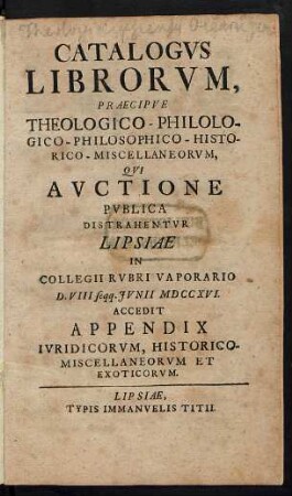 Catalogvs Librorvm, Praecipve Theologico-Philologico-Philosophico-Historico-Miscellaneorvm, Qvi Avctione Pvblica Distrahentvr Lipsiae In Collegii Rvbri Vaporario D. VIII seqq. Jvnii MDCCXVI. : Accedit Appendix Ivridicorvm, Historico-Miscellaneorvm Et Exoticorvm