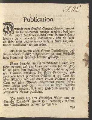 Publication. Demnach vom Kayserl. General-Gouvernement an die Behörden verfüget worden; daß hinführo von denen Gütern keine Renterey-Quittungen, dia a dato ihrer Ausstellung, über ein Jahr alt sind, mehr angenommen, noch in denen Liquidationen bonificiret, werden sollen. Als wird solches allen Herren Possessoribus und Arrendatoribus auch Disponenten zu ihrer Nachachtung desmittelst öffentlich bekannt gemacht ...