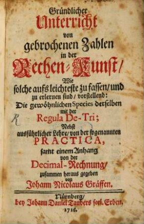 Gründlicher Unterricht von gebrochenen Zahlen in der Rechenkunst : Wie solche aufs leichteste zu fassen, und zu erlernen sind, vorstellend: Die gewöhnlichen Species derselben mit der Regula De-Tri; Nebst ausführlicher Lehre, von der sogenannten Practica, samt einem Anhang von der Decimal-Rechnung