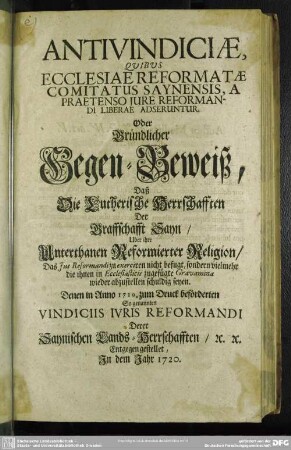 Antivindiciae, Quibus Ecclesiae Reformatae Comitatus Saynensis, A Praetenso Iure Reformandi Liberae Adseruntur. Oder Gründlicher Gegen-Beweiß, Daß Die Lutherische Herrschafften Der Graffschafft Sayn, Uber ihre Unterthanen Reformierter Religion, Das Ius Reformandi zu exerciren nicht befugt ... seyen : Denen in Anno 1719. zum Druck beförderten So genannten Vindiciis Iuris Reformandi Derer Saynischen Lands-Herrschafften, &c. &c. Entgegen gestellet, In dem Jahr 1720.