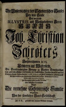 Die Unsterblichkeit des Schröterischen Hauses Bey dem Grabe Des weyland Illvstris und Wohlgebohrnen Herrn Herrn Joh. Christian Schröters Hochberühmten ICTI, Erbherrn auf Wickerstedt ... Zu Bezeugung gehorsamster Devotion Und billigsten Mitleidens Gegen Die vornehme Schröterische Familie