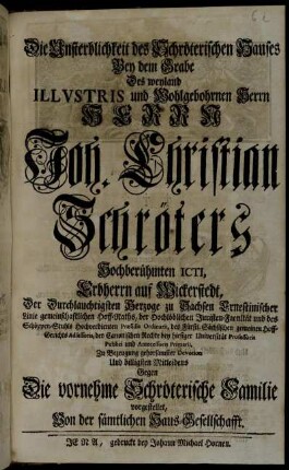 Die Unsterblichkeit des Schröterischen Hauses Bey dem Grabe Des weyland Illvstris und Wohlgebohrnen Herrn Herrn Joh. Christian Schröters Hochberühmten ICTI, Erbherrn auf Wickerstedt ... Zu Bezeugung gehorsamster Devotion Und billigsten Mitleidens Gegen Die vornehme Schröterische Familie