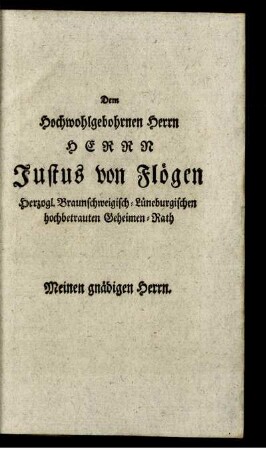 Dem Hochwohlbohrnen Herrn Herrn Justus von Flögen Herzogl. Braunschweigisch-Lüneburgischen hochbetrauten Geheimen-Rath.