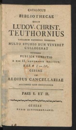 Catalogus Bibliothecae Quam Ludov. Christ. Teuthornius Causarum Patronus Gissensis Multo Studio Dum Viveret Collegerat : Cuiusque Publica Venditio A Die II. Novembris MDCCXCV. ... Gissae In Aedibus Cancellariae Auctionis Lege Instituetur ; Pars I. Et II.