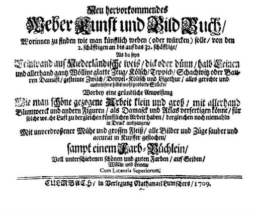 Neu hervorkommendes Weber Kunst und Bild Buch : Worinnen zu finden wie man künstlich weben (oder würcken) solle, von den 2. schäfftigen an bis auf das 32. schäfftige ; Als da seyn Leinwand auf Niederländische weis, dick oder dünn, halb Leinen und allerhand gantz Wölline glatte Zeug, Kölsch, Teppich, Schachwitz oder Bauren Damast, gesteinte Zwilch, Doppel-Kölisch und Ligetuhr, ... ; Worbey eine gründliche Anweisung Wie man schöne gezogene Arbeit ... verfertigen könne, ... dergleichen noch niemahln in Druck ausgangen, ... sampt einem Farb-Büchlein, Voll unterschiedenen schönen und guten Farben, auf Seiden, Wöllin und Leinen