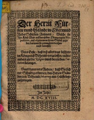 Der Herrn Fürsten unnd Stände in Ober: unnd NiederSchlesien Antwort, Welche sie Ihr: Käys: May: auff deroselben Obangeregten Proposition, auß allgemeinem ihrem Schluß gegeben : darinnen sie genugsam darthun unnd beweisen. Vors Erste, daß diß alles was bißhero im Königreich Böheimb vorgeloffen, nichts anders als die Religion unnd deroselben Turbation belanget. Unnd dann vors Andere, daß Sie sich vor Schuldig erkennen, den Herren Ständen inn Böheimb sub utraq[ue] mit Hülffe beyzuspringen ; [... Geben zu Breslaw bey allgemeiner Fürsten und Stände zusammenkunfft, den 12. Octobr. Anno. M.DC.XVIII.]