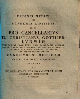 Ordinis Medici In Academia Lipsiensi H.T. Pro-Cancellarivs D. Christianvs Gottlieb Lvdwig ... Panegyrin Medicam ... Indicit Et De Debilitate Corporvm Cvrationem Morborvm Impediente Disserit