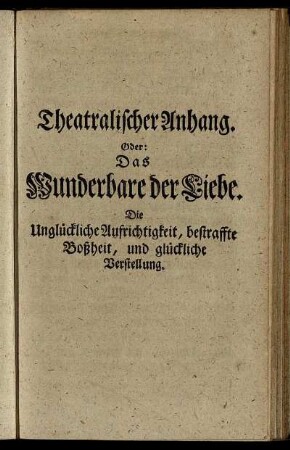 Theatralischer Anhang. Oder: Das Wunderbare der Liebe. Die Unglückliche Aufrichtigkeit, bestraffte Boßheit, und glückliche Verstellung