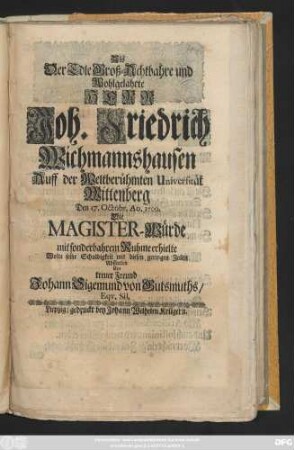 Als Der Edle Groß-Achtbahre und Wohlgelahrte Herr Joh. Friedrich Wichmannshausen Auff der Weltberühmten Universität Wittenberg Den 17. Octobr. Ao. 1709. Die Magister-Würde mit sonderbahrem Ruhme erhielte Wolte seine Schuldigkeit ... Abstatten ... Johann Sigemund von Gutsmuths, Eqv. Sil.