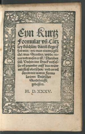 Eyn Kurtz || Formular vñ Cãtz||ley büchlin/ dariñ begrif||fen wirt/ wie man einem jegkli||chẽ/ was Standts/ wirde/ ee=||ren vnd wesen er ist/ schreyben || soll/ Vorhin inn Druck verfas=||set vñ jetzunder auff des neüw || mit fleiß vbersehen/ vnd an vil || örtern mit newen Formu||larienn Deütscher || Sendtbrieffe || gebessert.||