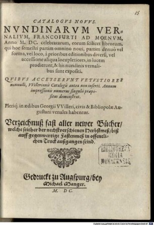 Catalogus Novus Nundinarum Vernalium, Francofurti Ad Moenum, Anno M. DC. celebratarum, eoru[m] scilicet librorum, qui hoc semestri ... in lucem prodierunt, & his nundinis vernalibus sunt expositi ... ; pleriq; in aedibus Georgii Willeri, civis & Bibliopolae Augustani, venales habentur : = Verzeichnuß fast aller newer Bücher, welche seither der nechstverschienen Herbstmeß biß auff gegenwertige Fastenmeß in offentlichen Truck außgangen seind