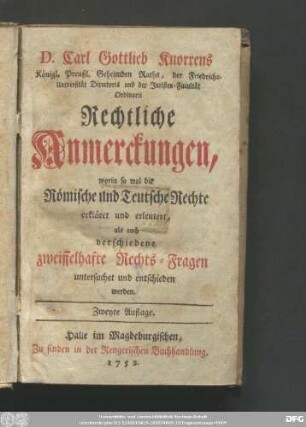 D. Carl Gottlieb Knorrens Königl. Preußl. Geheimden Raths, der Friedrichs-Universität Directoris und der Juristen-Facultät Ordinarii Rechtliche Anmerckungen : worin so wol die Römische und Teutsche Rechte erkläret und erleutert, als auch verschiedene zweiffelhafte Rechts-Fragen untersuchet und entschieden werden