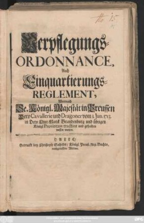 Verpflegungs-Ordonnance, Auch Einquartierungs-Reglement, Wornach Se. Königl. Majestät in Preussen Dero Cavallerie und Dragoner vom 1. Jun. 1713. in Dero Chur-Marck Brandenburg und übrigen Königl. Provintzen tractiret und gehalten wissen wollen : [So geschehen, Berlin den 18. May, Anno 1713.]
