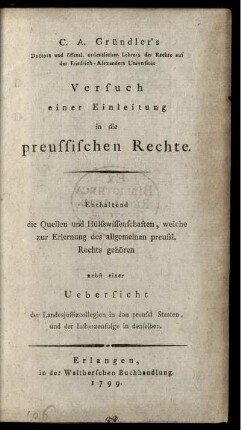 C. A. Gründler's Doctors und öffentl. ordentlichen Lehrers der Rechte auf der Friedrich-Alexanders Universität Versuch einer Einleitung in die preussischen Rechte : Enthaltend die Quellen und Hülfswissenschaften, welche zur Erlernung des allgemeinen preussl. Rechts gehören ; nebst einer Uebersicht der Landesjustizcollegien in den preussl Staaten, und der Instanzenfolge in denselben
