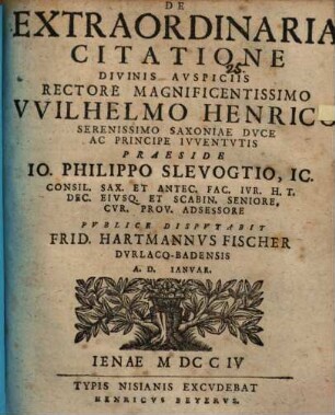 De Extraordinaria Citatione Divinis Avspiciis Rectore Magnificentissimo VVilhelmo Henrico Serenissimo Saxoniae Dvce Ac Principe Ivventvtis Praeside Io. Philippo Slevogtio, IC. Consil. Sax. Et Antec. Fac. Ivr. H. T. Dec. Eivsq. Et Scabin. Seniore. Cvr. Prov. Adsessore Pvblice Dispvtabit Frid. Hartmannvs Fischer Dvrlaco-Badensis A. D. Ianvar.
