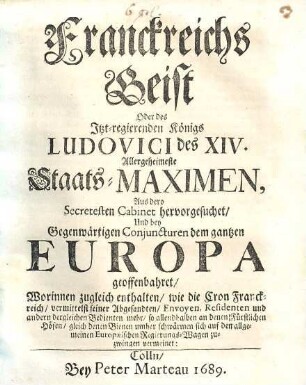 Franckreichs Geist oder des itzt-regierenden Königs Ludovici des XIV. allergeheimeste Staatsmaximen : Aus dero secretesten Cabinet hervor gesuchet, und bey gegenwärtigen Conjuncturen dem gantzen Europa geoffenbahret. Worinnen zugl. enth. wie die Cron Franckreich vermittelst seiner Abgesandten Envoyen, Residenten u. andern dergl. Bedienten mehr so allenthalben an denen fürstlichen Höfen gleich denen Bienen umbher schwärmen sich auf den allg. europaeischen Regierungswagen zuschwingen vermeinet
