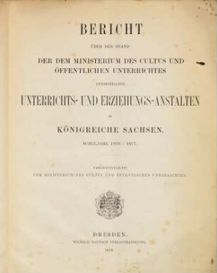 Bericht über den Stand der dem Ministerium des Cultus und Öffentlichen Unterrichtes unterstellten Unterrichts- und Erziehungs-Anstalten im Königreiche Sachsen. 1876/77