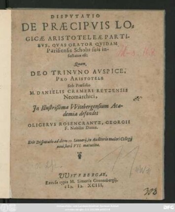 DISPVTATIO || DE PRAECIPVIS LO=||GICAE ARISTOTELEAE PARTI-||BVS, QVAS ORATOR QVIDAM || Parisiensis Scholis suis in-||sectatus est:|| Quam,|| ... Sub Praesidio || M. DANIELIS CRAMERI RETZENSIS || Neomarchici,|| Jn ... VVitebergensium Aca-||demia defendet || OLIGERVS ROSENCRANTZ, GEORGII || F. Nobilis Danus.|| Erit Disputatio ad diem 12.Ianuarij ... ||