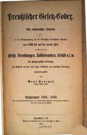 Preußischer Gesetz-Codex : e. authent. Abdr. d. in d. Gesetzsammlung für d. Königl. Preuß. Staaten von 1806 bis auf d. neueste Zeit enthaltenen Gesetze, Verordnungen, Kabinetsordres, Erlasse etc. ; in chronolog. Ordnung mit Rücks. auf ihre noch jetzige Gültigkeit u. prakt. Bedeutung zsgest. 3. 1868/69 (1871) = 2. Aufl.