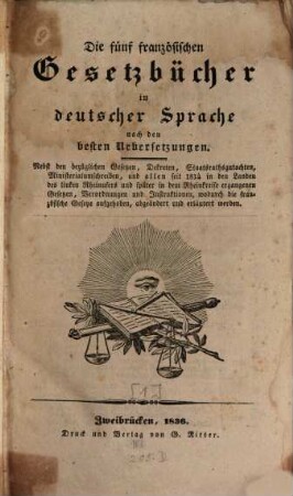 Die 5 französischen Gesetzbücher : in deutscher Sprache nach den besten Uebersetzungen ; nebst den bezüglichen Gesetzen, Dekreten, Staatsrathsgutachten, Ministerialumschreiben, und allen seit 1814 in den Landen des linken Rheinufers und später in dem Rheinkreise ergangenen Gesetzten, Verordnungen und Instruktionen, wodurch die französischen Gesetze aufgehoben, abgeändert und erläutert werden. [1]