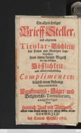 Ein allzeit-fertiger Brieff-Steller, und allgemein Titular-Büchlein, bey Hohen und Niedrigen zugebrauchen, samt einem kurtzen Begriff der ietzo üblichen Höfflichkeit und allerley mündlichen Complimenten, benebst einem Anhange derer vornehmsten Kauffmanns- Jäger- und Bergwercks-Terminorum