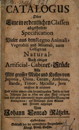 Catalogus Oder Eine in ordentlichen Classen abgetheilete Specification Vieler aus dem Regno Animali, Vegetabili und Minerali, raren Colligirten Natural- Auch einiger Artificial- Cabinet-Stücke : Alle Mit grosser Mühe und Kosten von Japonia, China, Ceram, Amboina, Banda, Timor, Macassar, Java majore & minore Und vielen andern alda herumliegenden Inseln in einer 12. Jährigen Zeit in Asien mit allen Fleiß colligiret und nun zum andernmahl, wegen gäntzlichen Abgang der Exemplarien, auf Verlangen guter Gönner und Freunde aufgeleget